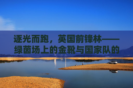 逐光而跑，英国前锋林——绿茵场上的金靴与国家队的希望之刃