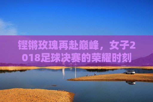 铿锵玫瑰再赴巅峰,女子2018足球决赛的荣耀时刻