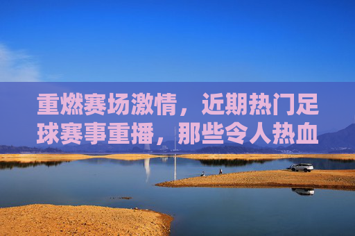 重燃赛场激情，近期热门足球赛事重播，那些令人热血沸腾的瞬间