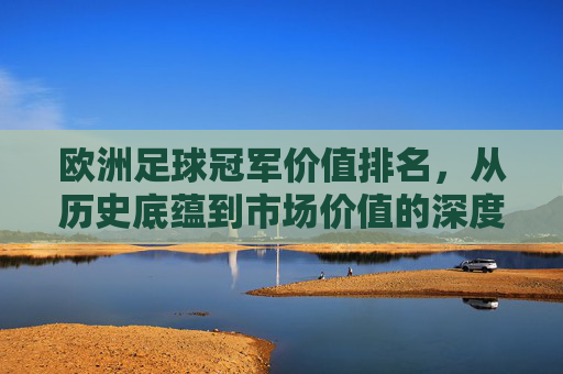 欧洲足球冠军价值排名,从历史底蕴到市场价值的深度解析