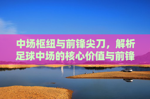 中场枢纽与前锋尖刀,解析足球中场的核心价值与前锋的致命吸引力,中场枢纽与前锋尖刀,解析足球中场的核心价值与前锋的致命吸引力