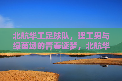 北航华工足球队,理工男与绿茵场的青春逐梦,北航华工足球队,理工男与绿茵场的青春逐梦