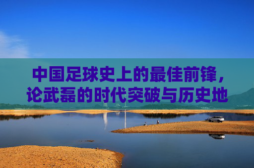 中国足球史上的最佳前锋,论武磊的时代突破与历史地位,中国足球史上的最佳前锋,论武磊的时代突破与历史地位