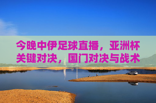 今晚中伊足球直播，亚洲杯关键对决，国门对决与战术博弈，球迷热血集结，不容错过！