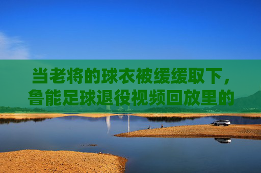 当老将的球衣被缓缓取下，鲁能足球退役视频回放里的青春与传承