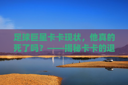 足球巨星卡卡现状，他真的死了吗？——揭秘卡卡的退役与近况