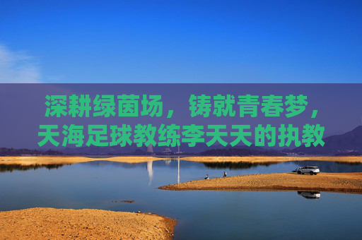 深耕绿茵场,铸就青春梦,天海足球教练李天天的执教之路与团队引领