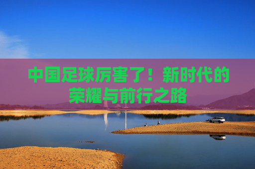 中国足球厉害了！新时代的荣耀与前行之路
