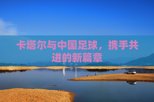卡塔尔与中国足球,携手共进的新篇章