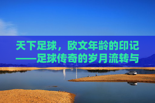 天下足球，欧文年龄的印记——足球传奇的岁月流转与精神传承