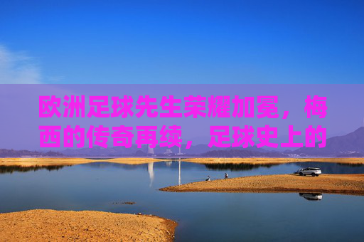 欧洲足球先生荣耀加冕,梅西的传奇再续,足球史上的不朽篇章
