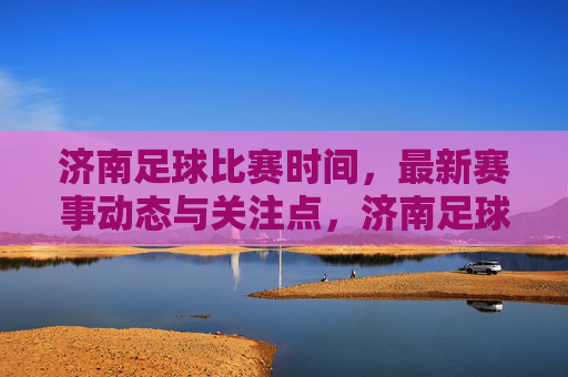 济南足球比赛时间，最新赛事动态与关注点，济南足球比赛时间，最新赛事动态与核心关注点