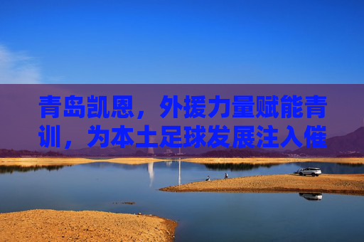 青岛凯恩,外援力量赋能青训,为本土足球发展注入催化剂