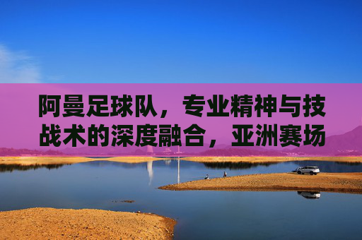 阿曼足球队,专业精神与技战术的深度融合,亚洲赛场的新锐力量