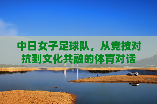 中日女子足球队，从竞技对抗到文化共融的体育对话