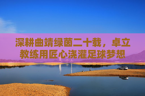 深耕曲靖绿茵二十载,卓立教练用匠心浇灌足球梦想