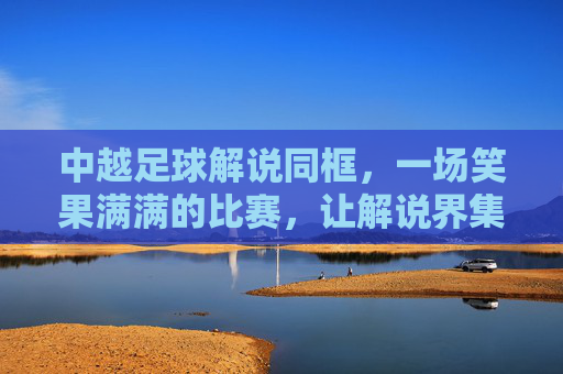 中越足球解说同框,一场笑果满满的比赛,让解说界集体破防