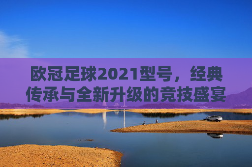 欧冠足球2021型号,经典传承与全新升级的竞技盛宴——足球爱好者的全新体验之旅