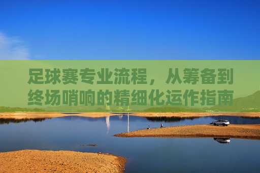 足球赛专业流程,从筹备到终场哨响的精细化运作指南