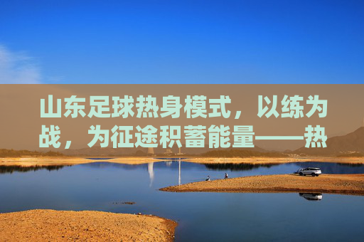 山东足球热身模式,以练为战,为征途积蓄能量——热身赛战术与精神内核解构
