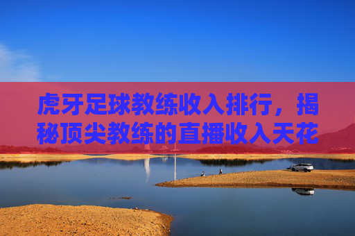 虎牙足球教练收入排行,揭秘顶尖教练的直播收入天花板,哪些人最值钱?虎牙足球教练收入排行,揭秘顶尖教练的直播收入天花板,哪些人最值钱?