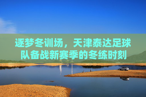 逐梦冬训场，天津泰达足球队备战新赛季的冬练时刻