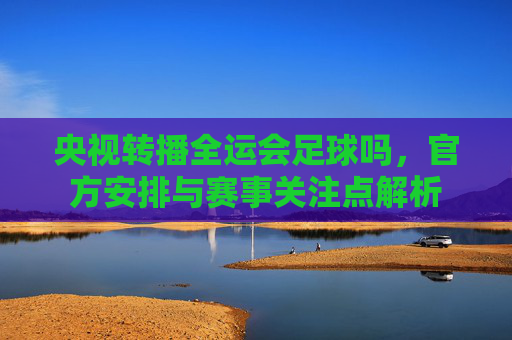 央视转播全运会足球吗,官方安排与赛事关注点解析