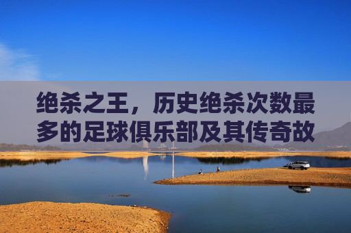 绝杀之王,历史绝杀次数最多的足球俱乐部及其传奇故事,绝杀之王,历史绝杀次数最多的足球俱乐部及其传奇故事