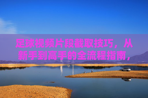 足球视频片段截取技巧,从新手到高手的全流程指南,足球视频片段截取技巧,从新手到高手的全流程实战指南