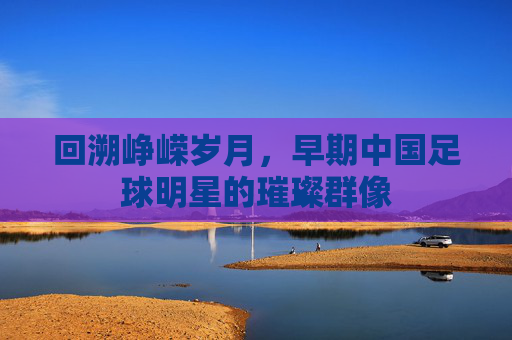 回溯峥嵘岁月，早期中国足球明星的璀璨群像