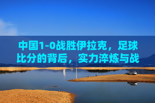 中国1-0战胜伊拉克,足球比分的背后,实力淬炼与战术智慧的闪耀,中国1-0胜伊拉克,足球比分的背后,实力淬炼与战术智慧的闪耀