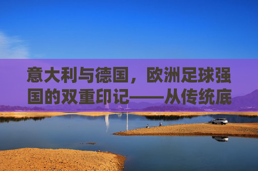 意大利与德国,欧洲足球强国的双重印记——从传统底蕴到现代竞技的传承与革新