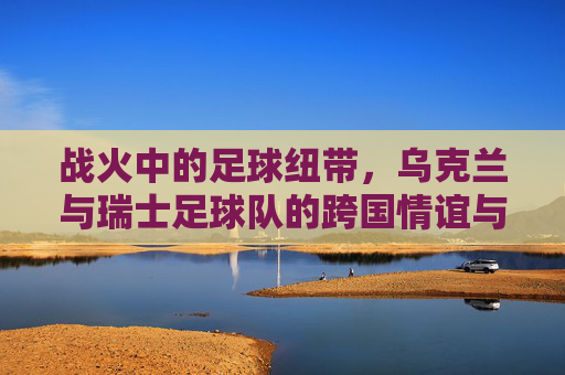 战火中的足球纽带,乌克兰与瑞士足球队的跨国情谊与坚韧传承