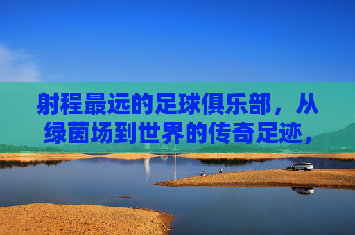 射程最远的足球俱乐部,从绿茵场到世界的传奇足迹,射程最远的足球俱乐部,从绿茵场到世界的传奇足迹