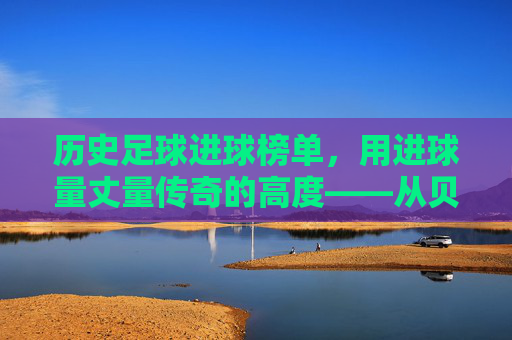 历史足球进球榜单,用进球量丈量传奇的高度——从贝利到现代巨星的进球史诗