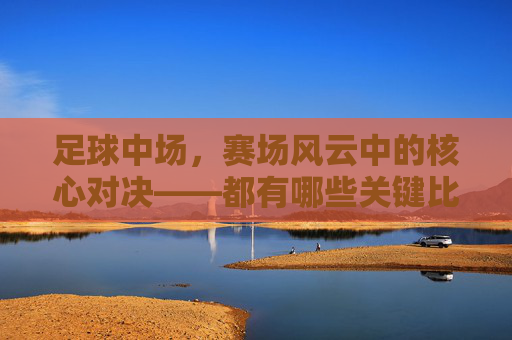 足球中场,赛场风云中的核心对决——都有哪些关键比赛?