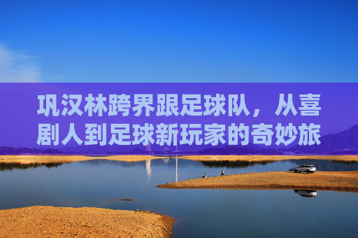 巩汉林跨界跟足球队，从喜剧人到足球新玩家的奇妙旅程，巩汉林跨界足球，从喜剧人到新玩家的奇妙旅程
