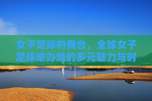 女子足球的舞台,全球女子足球举办地的多元魅力与时代意义,女子足球的舞台,全球女子足球举办地的多元魅力与时代意义