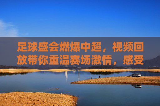 足球盛会燃爆中超,视频回放带你重温赛场激情,感受冠军荣耀与竞技魅力,足球盛会燃爆中超,视频回放带你重温赛场激情,感受冠军荣耀与竞技魅力