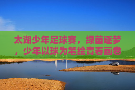 太湖少年足球赛，绿茵逐梦，少年以球为笔绘青春画卷，太湖少年足球赛，绿茵逐梦，少年以球为笔绘青春画卷