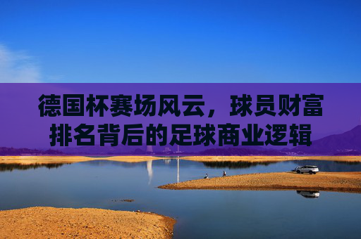 德国杯赛场风云，球员财富排名背后的足球商业逻辑