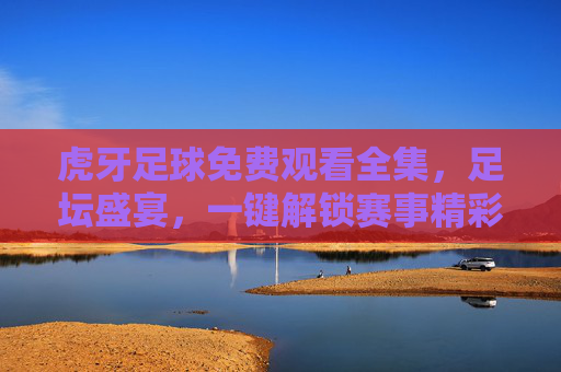 虎牙足球免费观看全集,足坛盛宴,一键解锁赛事精彩全记录