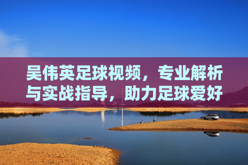 吴伟英足球视频,专业解析与实战指导,助力足球爱好者提升技艺,吴伟英足球视频,专业解析与实战指导,助力足球爱好者提升技艺