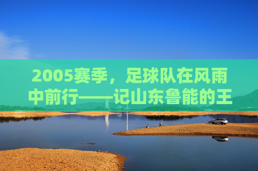 2005赛季，足球队在风雨中前行——记山东鲁能的王者征程