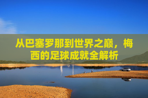 从巴塞罗那到世界之巅,梅西的足球成就全解析