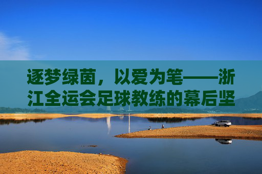 逐梦绿茵，以爱为笔——浙江全运会足球教练的幕后坚守与团队荣光