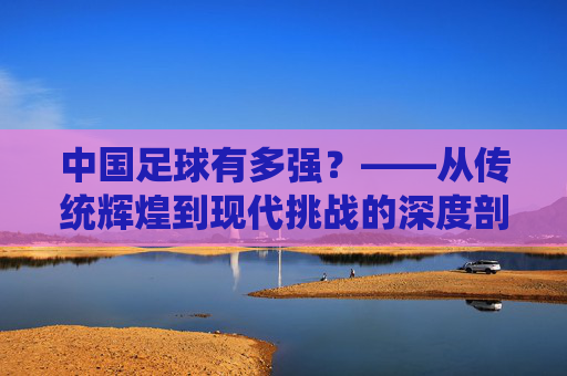 中国足球有多强？——从传统辉煌到现代挑战的深度剖析，中国足球有多强？——从传统辉煌到现代挑战的深度剖析