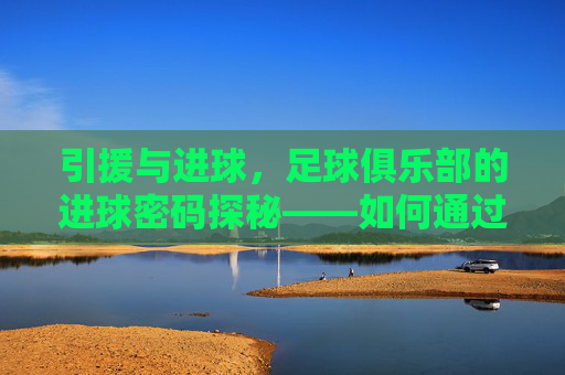 引援与进球,足球俱乐部的进球密码探秘——如何通过精准引援点燃球队进球机器,引援与进球,足球俱乐部的进球密码探秘——如何通过精准引援点燃球队进球机器