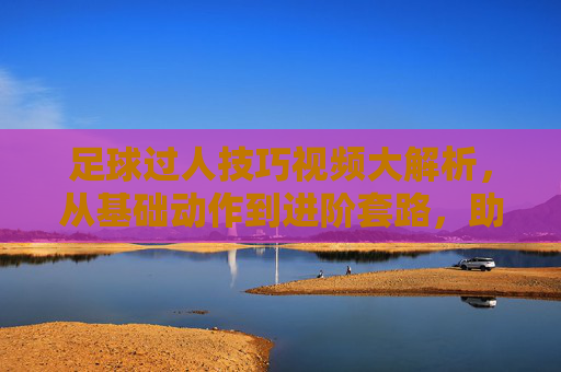 足球过人技巧视频大解析，从基础动作到进阶套路，助你轻松突破防守，足球过人技巧视频大解析，从基础动作到进阶套路，助你轻松突破防守