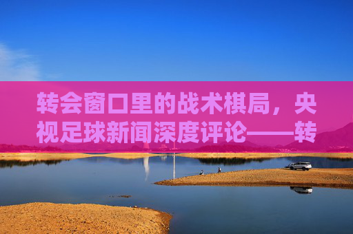 转会窗口里的战术棋局，央视足球新闻深度评论——转会市场如何重塑球队未来？转会窗口里的战术棋局，央视足球新闻深度评论——转会市场如何重塑球队未来？